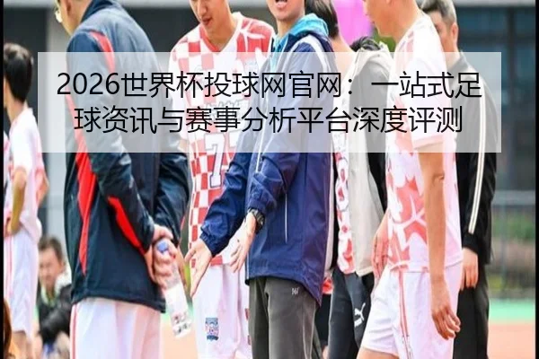 2026世界杯投球网官网：一站式足球资讯与赛事分析平台深度评测